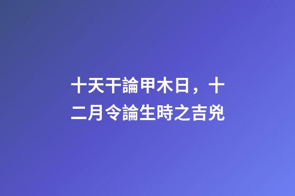 十天干論甲木日，十二月令論生時之吉兇