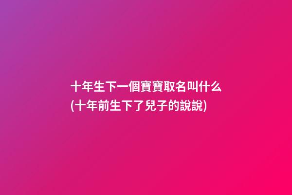 十年生下一個寶寶取名叫什么(十年前生下了兒子的說說)