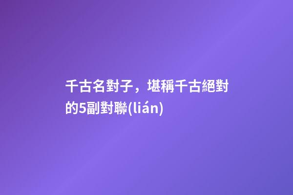 千古名對子，堪稱千古絕對的5副對聯(lián)-第1張-觀點(diǎn)-玄機(jī)派