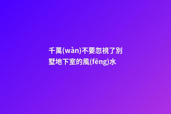 千萬(wàn)不要忽視了別墅地下室的風(fēng)水