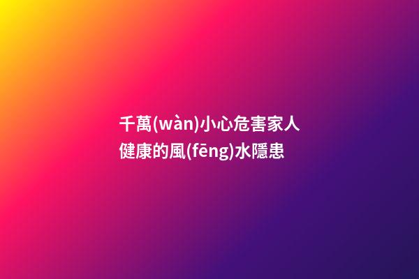 千萬(wàn)小心危害家人健康的風(fēng)水隱患