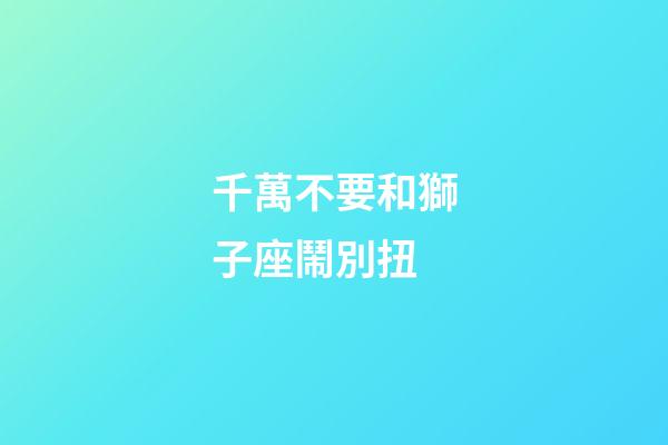 千萬不要和獅子座鬧別扭-第1張-星座運勢-玄機派