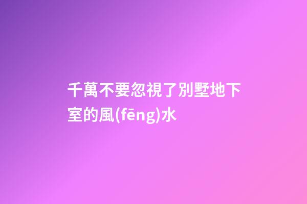 千萬不要忽視了別墅地下室的風(fēng)水