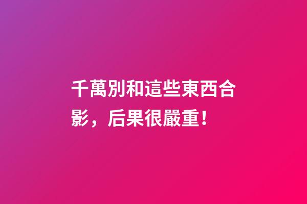 千萬別和這些東西合影，后果很嚴重！