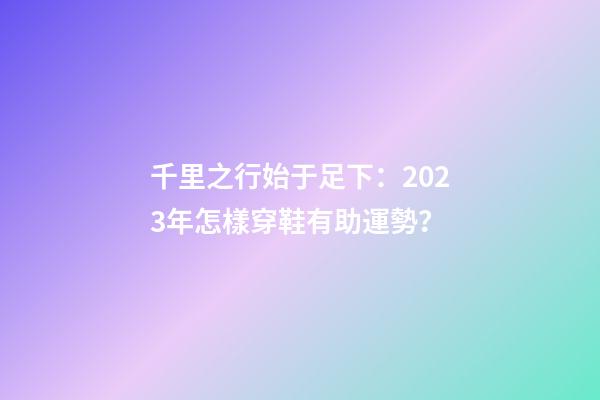 千里之行始于足下：2023年怎樣穿鞋有助運勢？