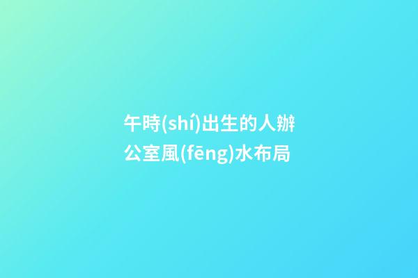 午時(shí)出生的人辦公室風(fēng)水布局