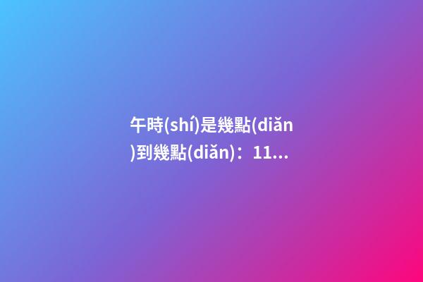 午時(shí)是幾點(diǎn)到幾點(diǎn)：11:00至13:00