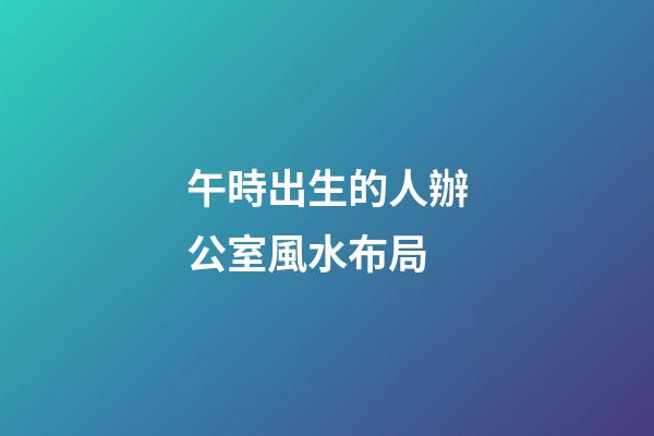 午時出生的人辦公室風水布局