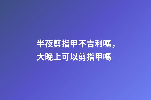 半夜剪指甲不吉利嗎，大晚上可以剪指甲嗎