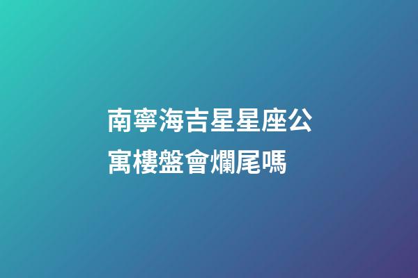 南寧海吉星星座公寓樓盤會爛尾嗎-第1張-星座運勢-玄機派