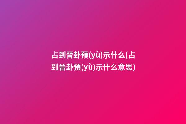 占到晉卦預(yù)示什么(占到晉卦預(yù)示什么意思)