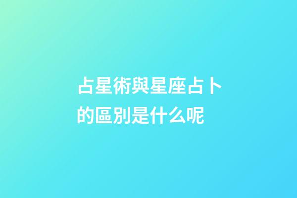 占星術與星座占卜的區別是什么呢-第1張-星座運勢-玄機派