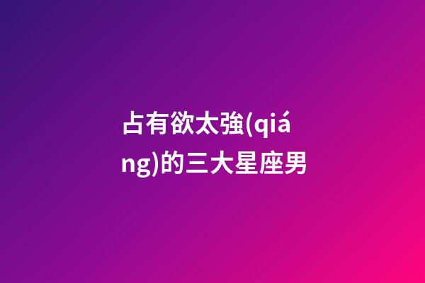 占有欲太強(qiáng)的三大星座男-第1張-星座運(yùn)勢(shì)-玄機(jī)派