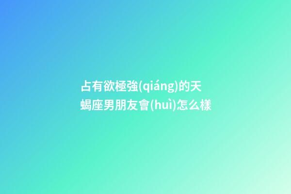 占有欲極強(qiáng)的天蝎座男朋友會(huì)怎么樣-第1張-星座運(yùn)勢(shì)-玄機(jī)派