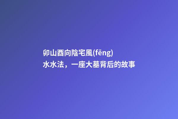 卯山酉向陰宅風(fēng)水水法，一座大墓背后的故事-第1張-觀點(diǎn)-玄機(jī)派