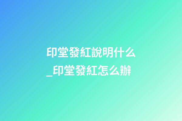 印堂發紅說明什么_印堂發紅怎么辦