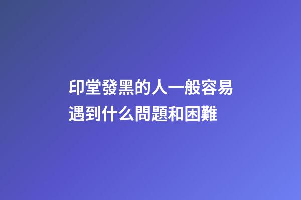 印堂發黑的人一般容易遇到什么問題和困難