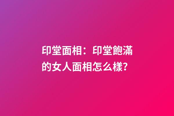 印堂面相：印堂飽滿的女人面相怎么樣？