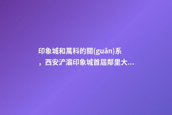 印象城和萬科的關(guān)系，西安浐灞印象城首屆鄰里大會(huì)圓滿落成-第1張-觀點(diǎn)-玄機(jī)派