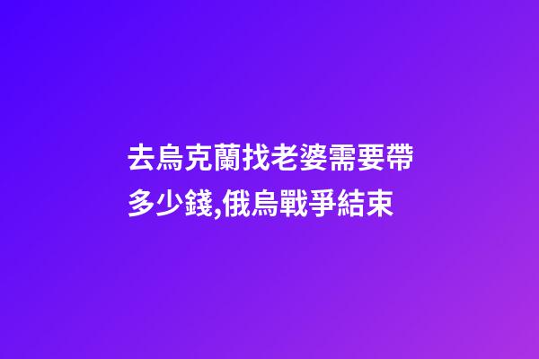 去烏克蘭找老婆需要帶多少錢,俄烏戰爭結束-第1張-觀點-玄機派