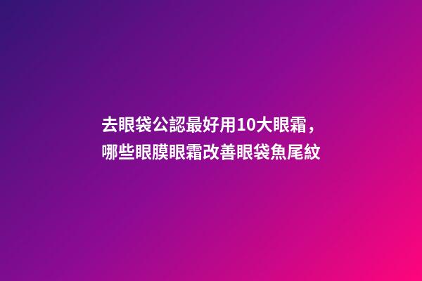 去眼袋公認最好用10大眼霜，哪些眼膜眼霜改善眼袋魚尾紋-第1張-觀點-玄機派
