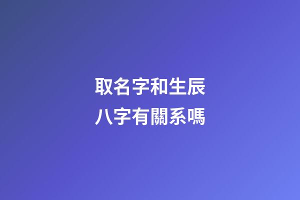 取名字和生辰八字有關系嗎(取名字和生辰八字有關系嗎男孩)