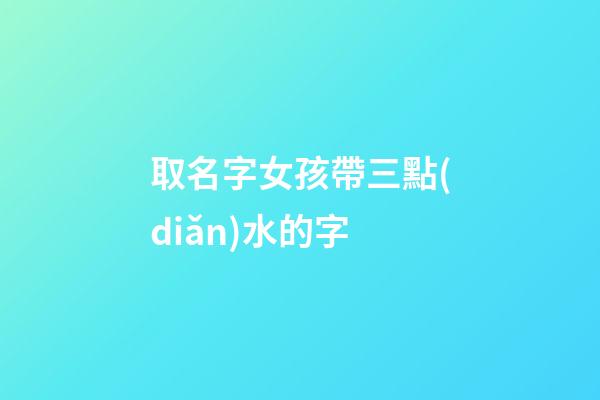 取名字女孩帶三點(diǎn)水的字(女孩起名帶三點(diǎn)水的名字)-第1張-女孩起名-玄機(jī)派