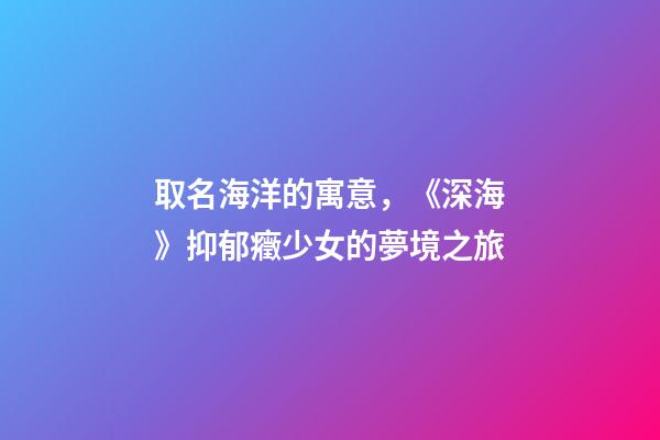 取名海洋的寓意，《深?！芬钟舭Y少女的夢境之旅