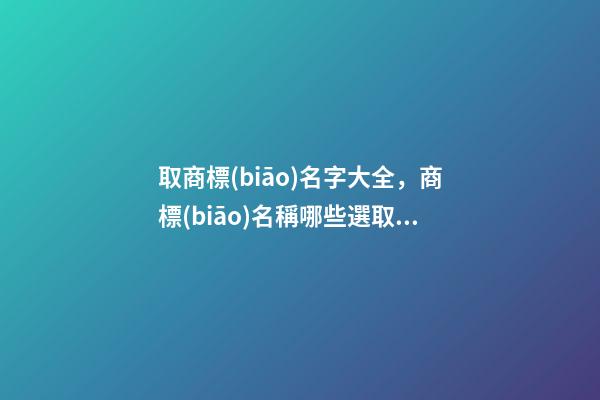 取商標(biāo)名字大全，商標(biāo)名稱哪些選取規(guī)則？-第1張-商標(biāo)起名-玄機(jī)派
