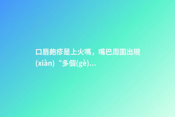 口唇皰疹是上火嗎，嘴巴周圍出現(xiàn)“多個(gè)水泡”-第1張-觀點(diǎn)-玄機(jī)派