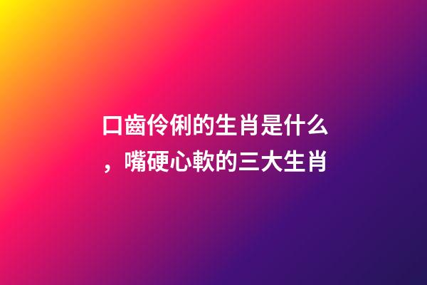 口齒伶俐的生肖是什么，嘴硬心軟的三大生肖-第1張-觀點-玄機派