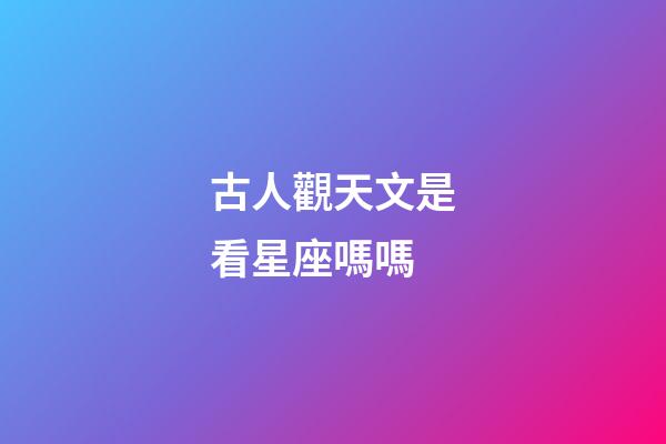 古人觀天文是看星座嗎嗎-第1張-星座運(yùn)勢(shì)-玄機(jī)派