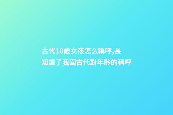 古代10歲女孩怎么稱呼,長知識了我國古代對年齡(0歲至100歲)的稱呼-第1張-觀點-玄機派