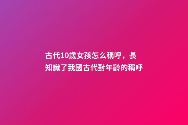 古代10歲女孩怎么稱呼，長知識了我國古代對年齡(0歲至100歲)的稱呼-第1張-觀點-玄機派