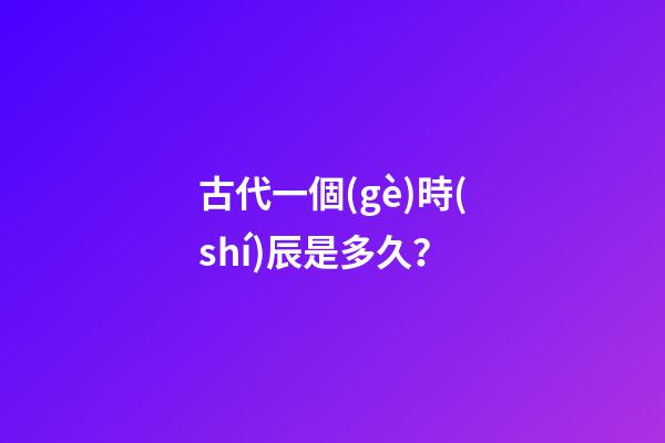 古代一個(gè)時(shí)辰是多久？