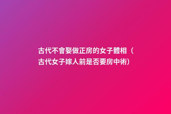 古代不會娶做正房的女子體相（古代女子嫁人前是否要房中術）