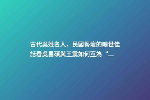 古代吳姓名人，民國藝壇的曠世佳話看吳昌碩與王震如何互為“貴人”、彼此成就-第1張-觀點(diǎn)-玄機(jī)派