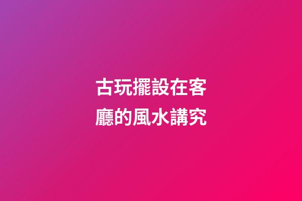 古玩擺設在客廳的風水講究