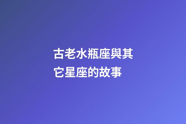 古老水瓶座與其它星座的故事-第1張-星座運勢-玄機派