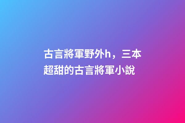 古言將軍野外h，三本超甜的古言將軍小說-第1張-觀點-玄機派