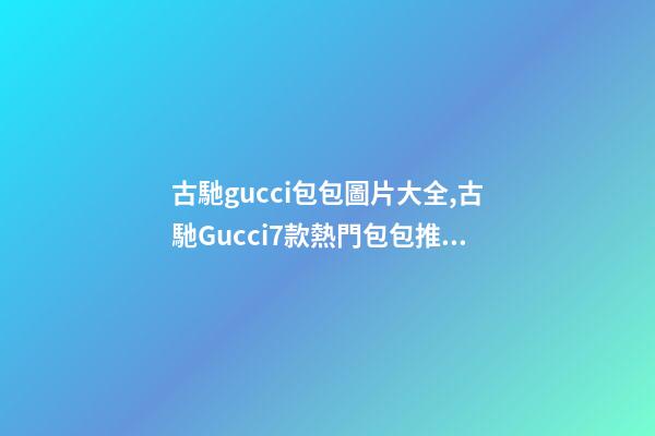 古馳gucci包包圖片大全,古馳Gucci7款熱門包包推薦-第1張-觀點-玄機派