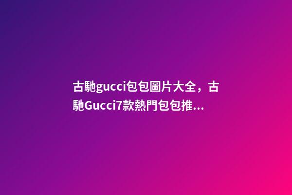 古馳gucci包包圖片大全，古馳Gucci7款熱門包包推薦-第1張-觀點-玄機派