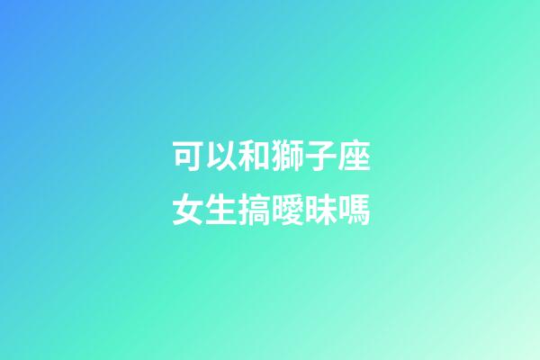 可以和獅子座女生搞曖昧嗎-第1張-星座運(yùn)勢-玄機(jī)派