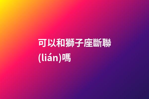 可以和獅子座斷聯(lián)嗎-第1張-星座運(yùn)勢(shì)-玄機(jī)派