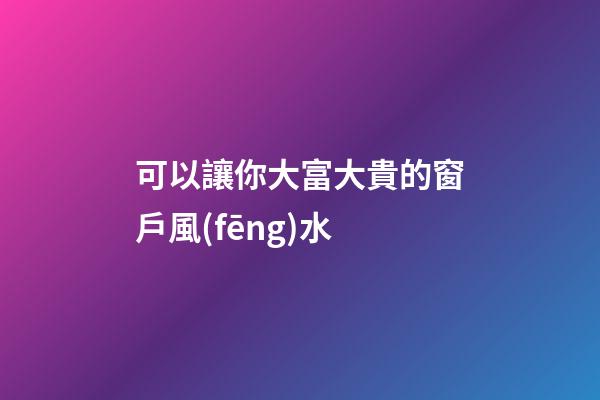 可以讓你大富大貴的窗戶風(fēng)水
