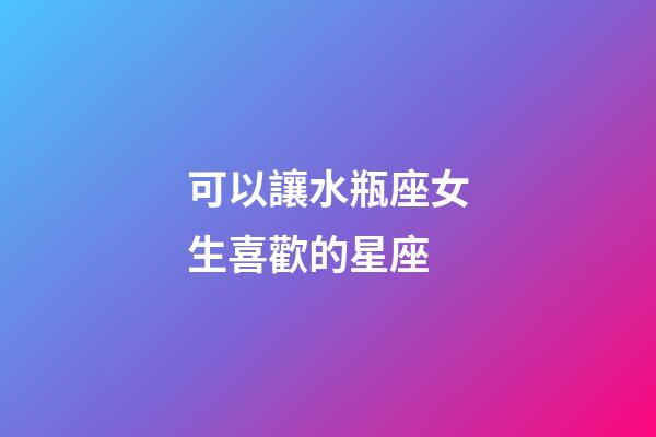 可以讓水瓶座女生喜歡的星座-第1張-星座運勢-玄機派