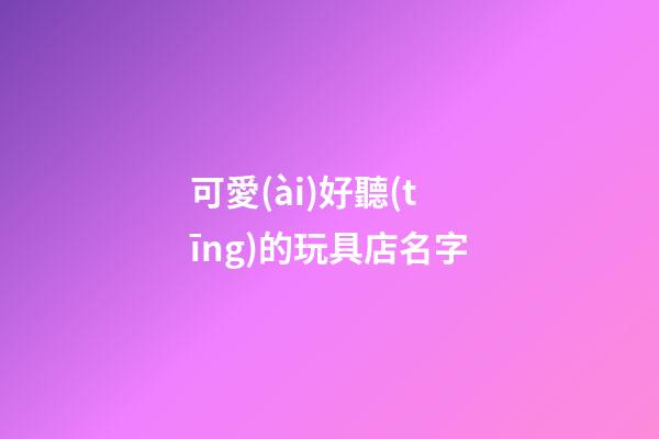 可愛(ài)好聽(tīng)的玩具店名字