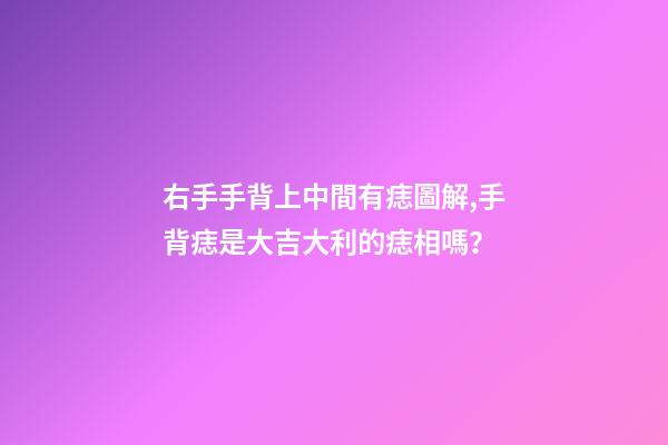 右手手背上中間有痣圖解,手背痣是大吉大利的痣相嗎？