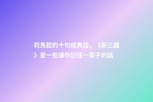 司馬懿的十句經典話，《新三國》里一些讓你記住一輩子的話-第1張-觀點-玄機派