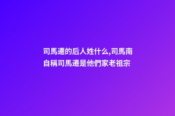 司馬遷的后人姓什么,司馬南自稱司馬遷是他們家老祖宗-第1張-觀點-玄機派